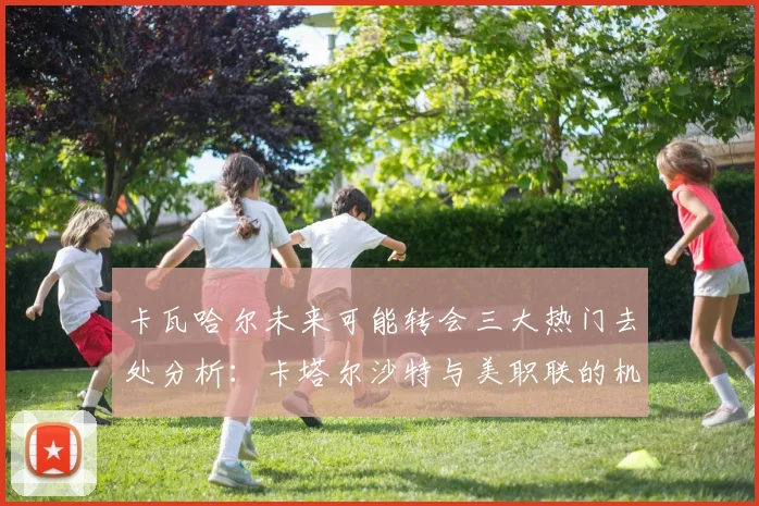 卡瓦哈尔未来可能转会三大热门去处分析：卡塔尔沙特与美职联的机会