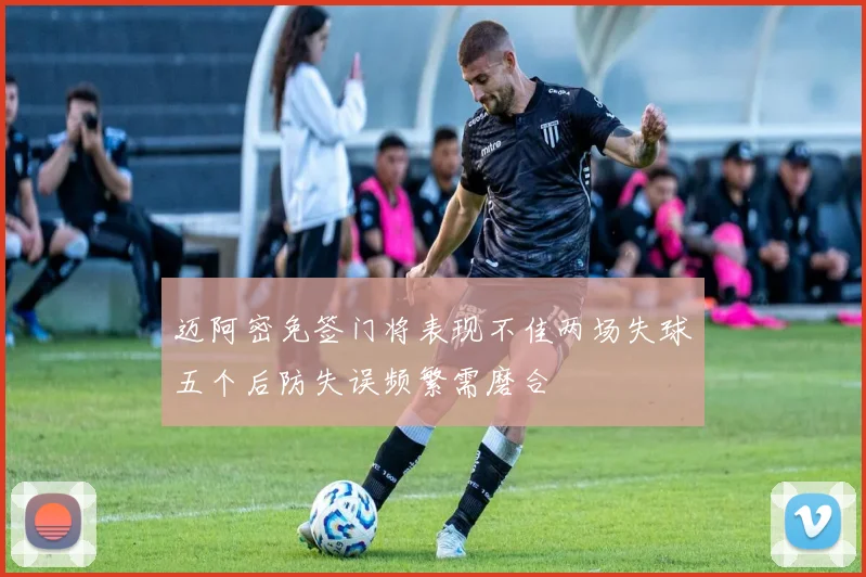 迈阿密免签门将表现不佳两场失球五个后防失误频繁需磨合
