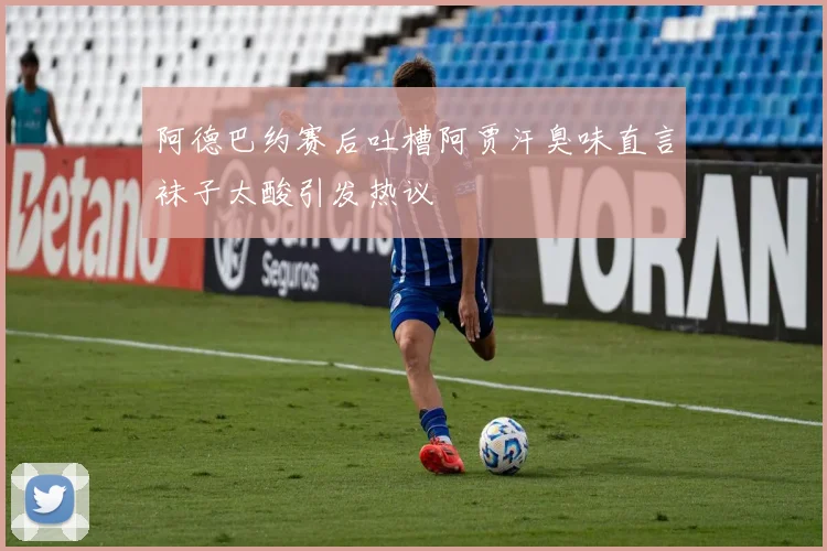 阿德巴约赛后吐槽阿贾汗臭味直言袜子太酸引发热议