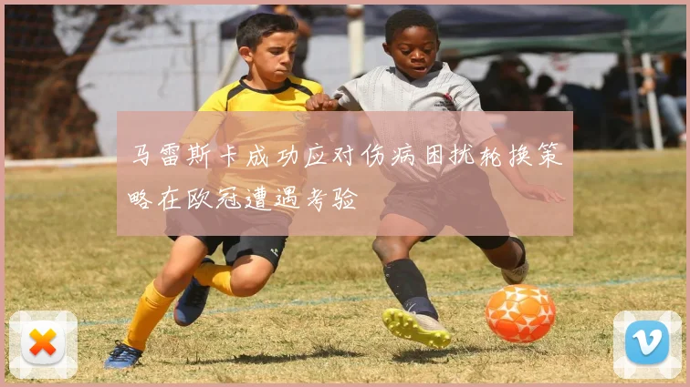 马雷斯卡成功应对伤病困扰轮换策略在欧冠遭遇考验