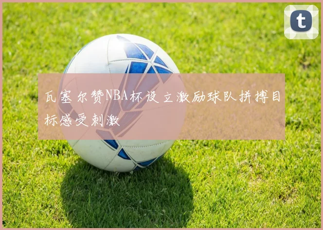 瓦塞尔赞NBA杯设立激励球队拼搏目标感受刺激
